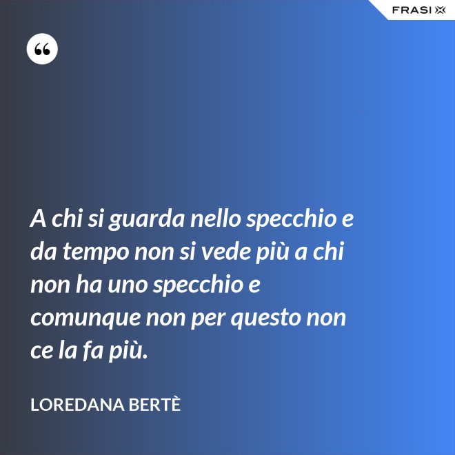 A chi si guarda nello specchio e da tempo non si vede più a chi non ha uno specchio e comunque non per questo non ce la fa più. - Loredana Bertè