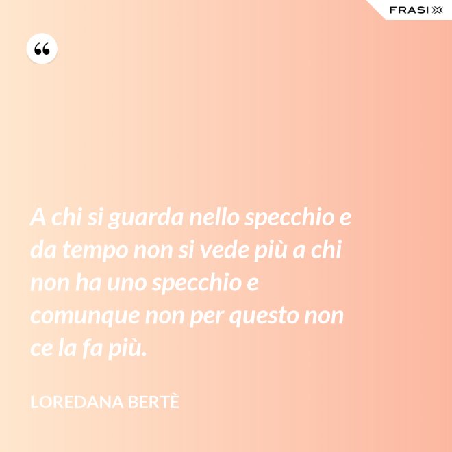 A chi si guarda nello specchio e da tempo non si vede più a chi non ha uno specchio e comunque non per questo non ce la fa più. - Loredana Bertè