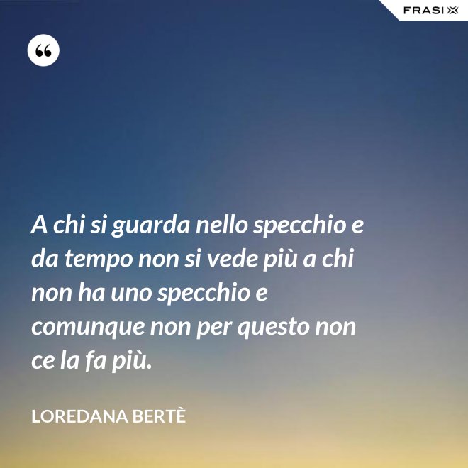 A chi si guarda nello specchio e da tempo non si vede più a chi non ha uno specchio e comunque non per questo non ce la fa più. - Loredana Bertè