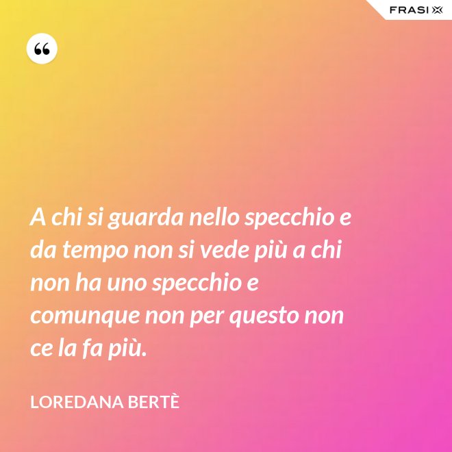 A chi si guarda nello specchio e da tempo non si vede più a chi non ha uno specchio e comunque non per questo non ce la fa più. - Loredana Bertè