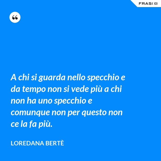 A chi si guarda nello specchio e da tempo non si vede più a chi non ha uno specchio e comunque non per questo non ce la fa più. - Loredana Bertè