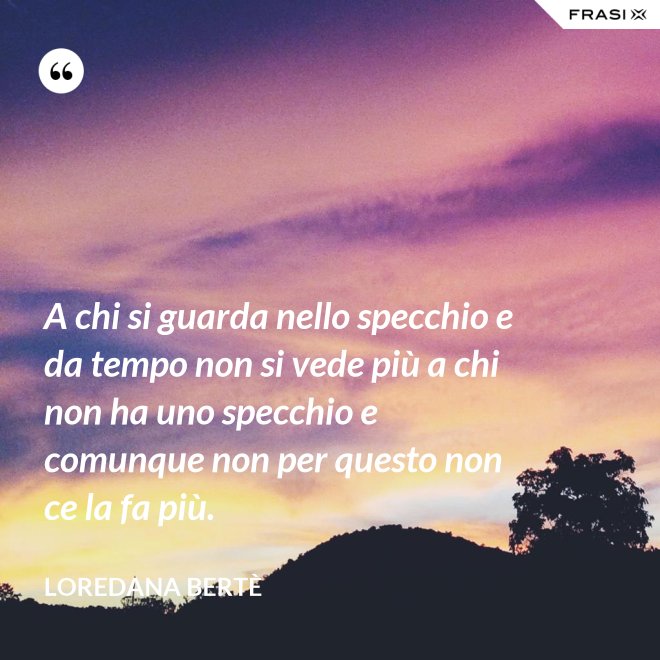 A chi si guarda nello specchio e da tempo non si vede più a chi non ha uno specchio e comunque non per questo non ce la fa più. - Loredana Bertè