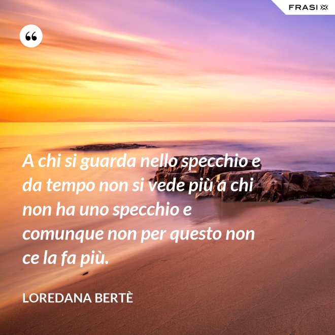 A chi si guarda nello specchio e da tempo non si vede più a chi non ha uno specchio e comunque non per questo non ce la fa più. - Loredana Bertè