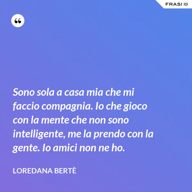 Sono sola a casa mia che mi faccio compagnia. Io che gioco con la mente che non sono intelligente, me la prendo con la gente. Io amici non ne ho. - Loredana Bertè