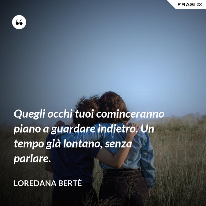 Quegli occhi tuoi cominceranno piano a guardare indietro. Un tempo già lontano, senza parlare. - Loredana Bertè