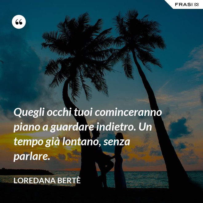Quegli occhi tuoi cominceranno piano a guardare indietro. Un tempo già lontano, senza parlare. - Loredana Bertè