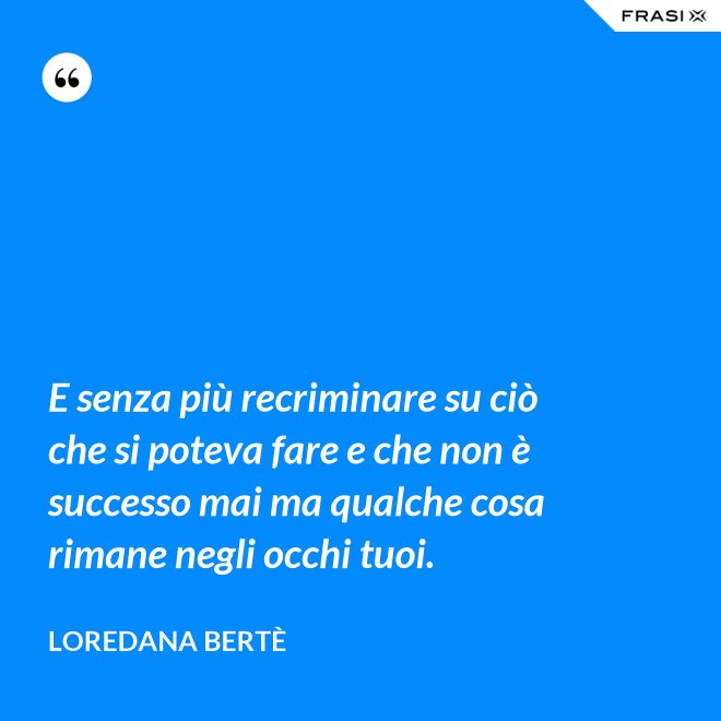 E senza più recriminare su ciò che si poteva fare e che non è successo mai ma qualche cosa rimane negli occhi tuoi. - Loredana Bertè
