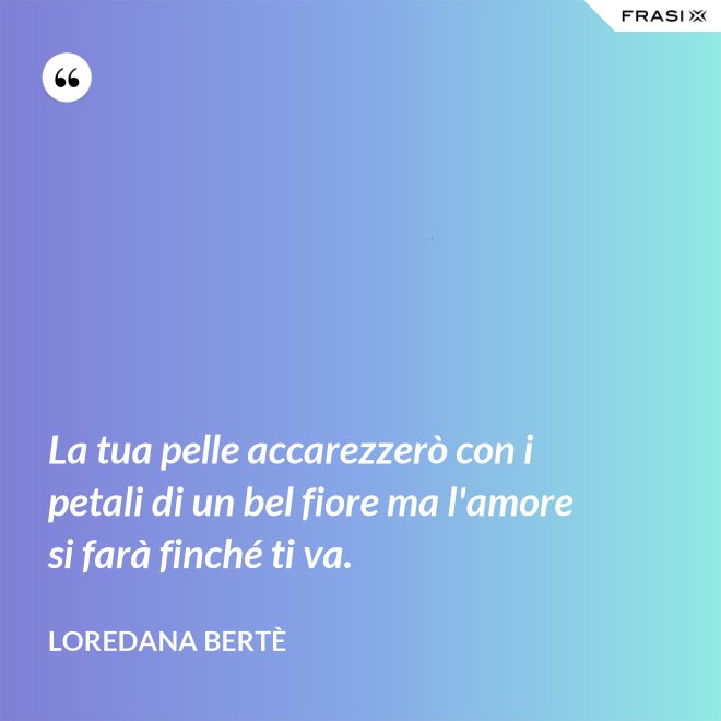 La tua pelle accarezzerò con i petali di un bel fiore ma l'amore si farà finché ti va. - Loredana Bertè