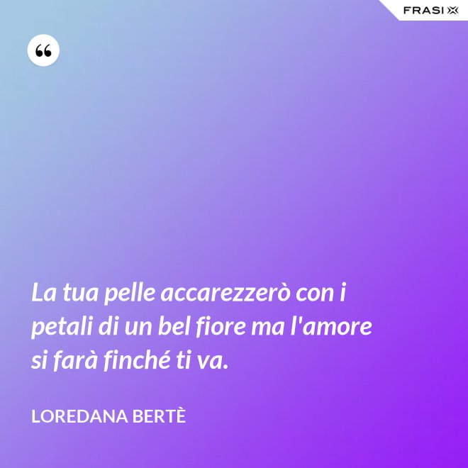 La tua pelle accarezzerò con i petali di un bel fiore ma l'amore si farà finché ti va. - Loredana Bertè