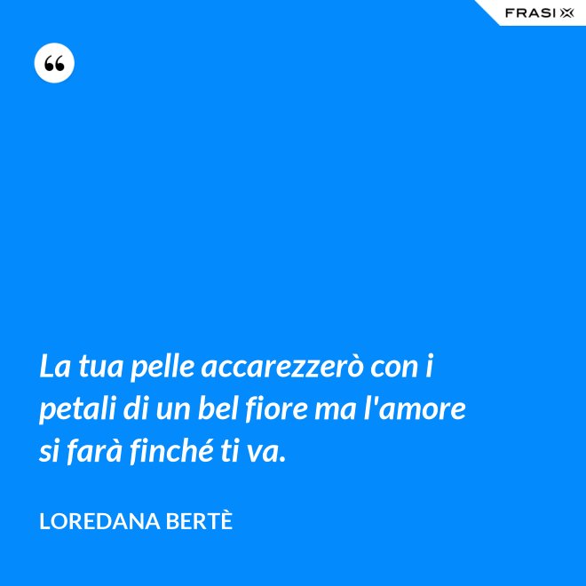 La tua pelle accarezzerò con i petali di un bel fiore ma l'amore si farà finché ti va. - Loredana Bertè