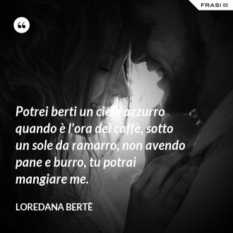 Potrei berti un cielo azzurro quando è l'ora del caffè, sotto un sole da ramarro, non avendo pane e burro, tu potrai mangiare me. - Loredana Bertè