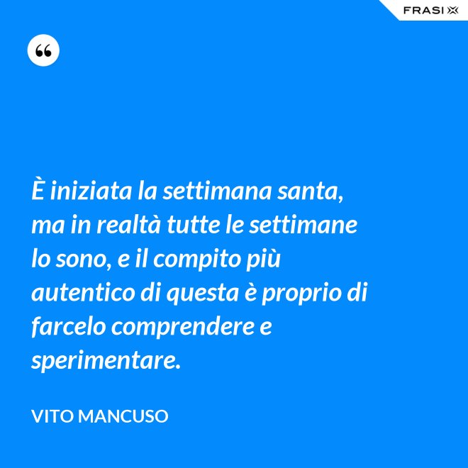 È iniziata la settimana santa, ma in realtà tutte le settimane lo sono, e il compito più autentico di questa è proprio di farcelo comprendere e sperimentare. - Vito Mancuso