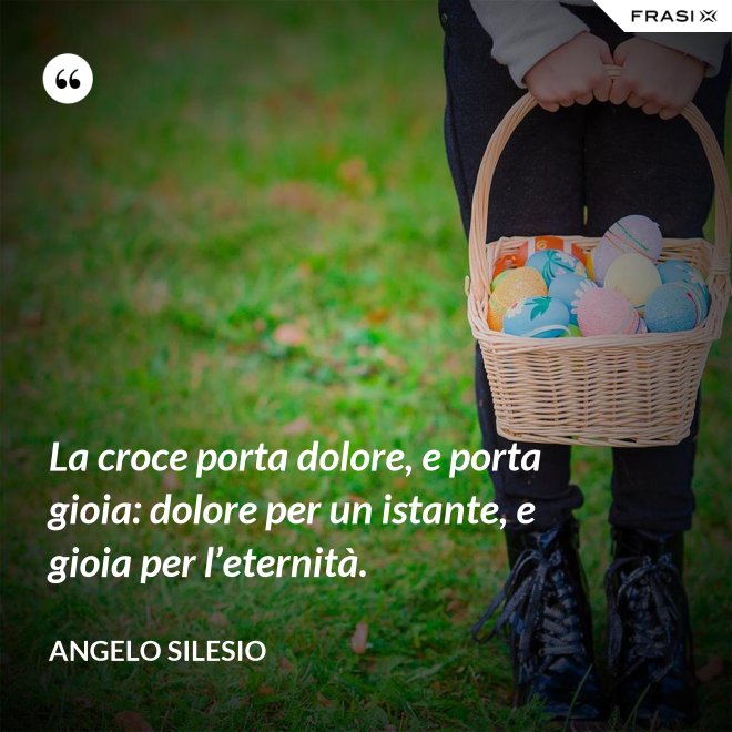 La croce porta dolore, e porta gioia: dolore per un istante, e gioia per l’e­ternità. - Angelo Silesio