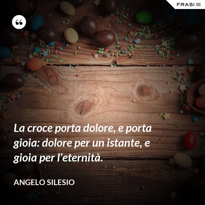La croce porta dolore, e porta gioia: dolore per un istante, e gioia per l’e­ternità. - Angelo Silesio