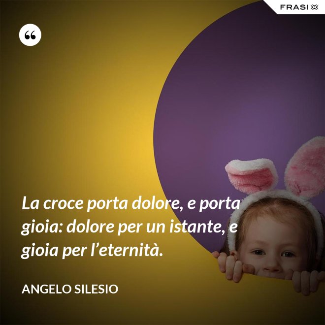 La croce porta dolore, e porta gioia: dolore per un istante, e gioia per l’e­ternità. - Angelo Silesio