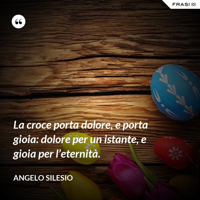 La croce porta dolore, e porta gioia: dolore per un istante, e gioia per l’e­ternità. - Angelo Silesio