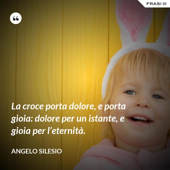 La croce porta dolore, e porta gioia: dolore per un istante, e gioia per l’e­ternità. - Angelo Silesio