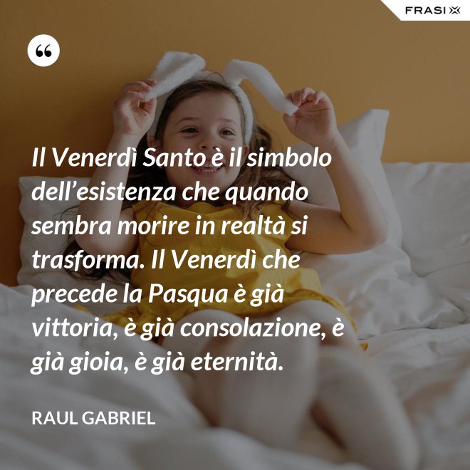 Il Venerdì Santo è il simbolo dell’esistenza che quando sembra morire in realtà si trasforma. Il Venerdì che precede la Pasqua è già vittoria, è già consolazione, è già gioia, è già eternità. - Raul Gabriel