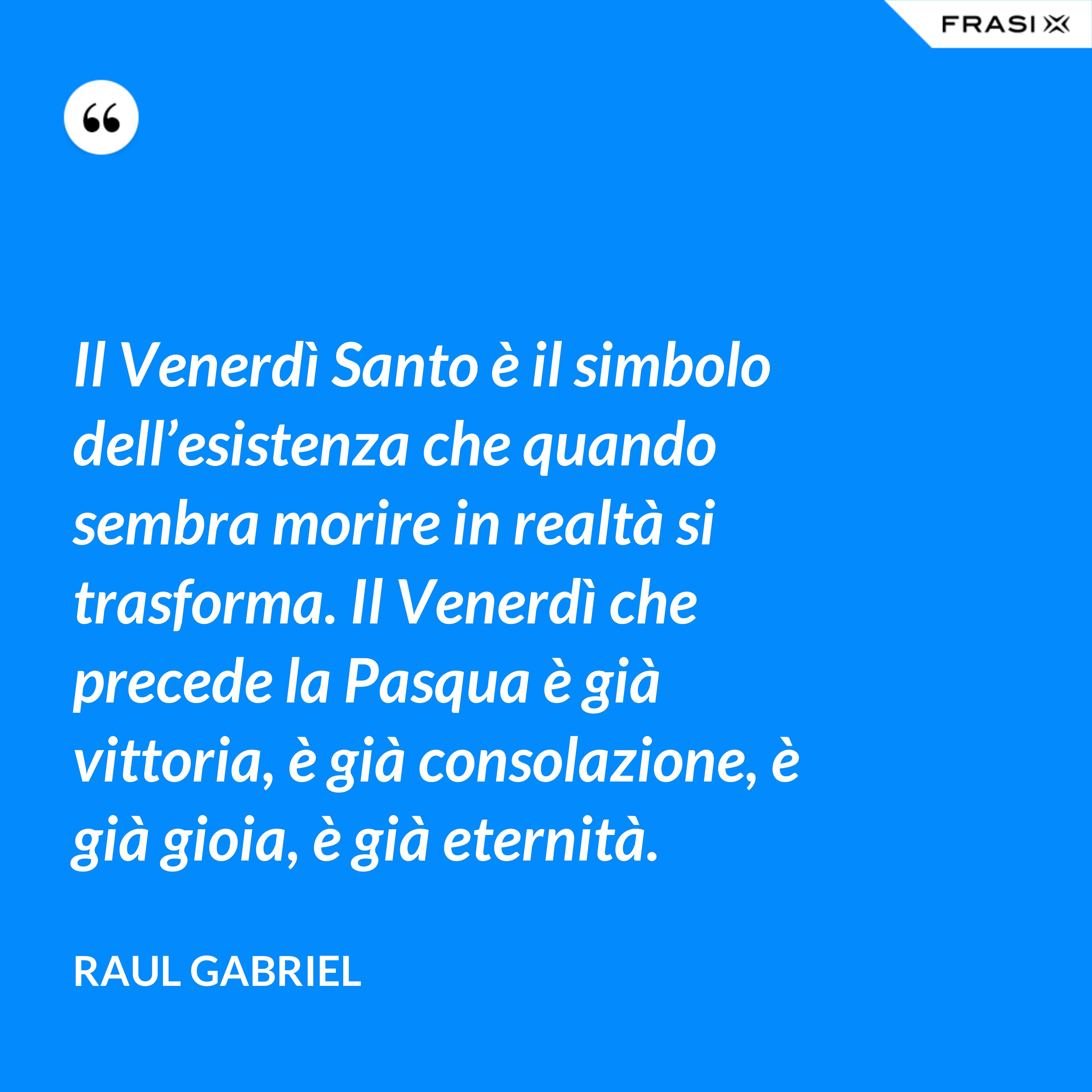 Il Venerdì Santo è il simbolo dell’esistenza che quando sembra morire in realtà si trasforma. Il Venerdì che precede la Pasqua è già vittoria, è già consolazione, è già gioia, è già eternità. - Raul Gabriel