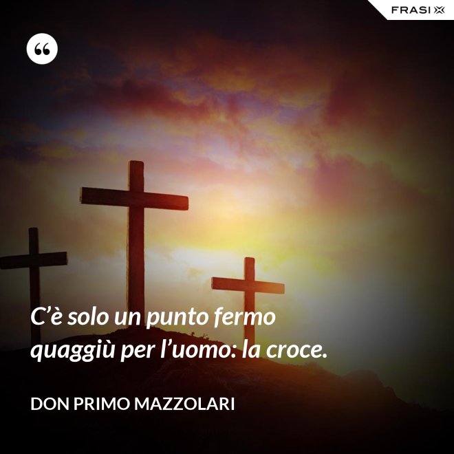 C’è solo un punto fermo quaggiù per l’uomo: la croce. - Don Primo Mazzolari