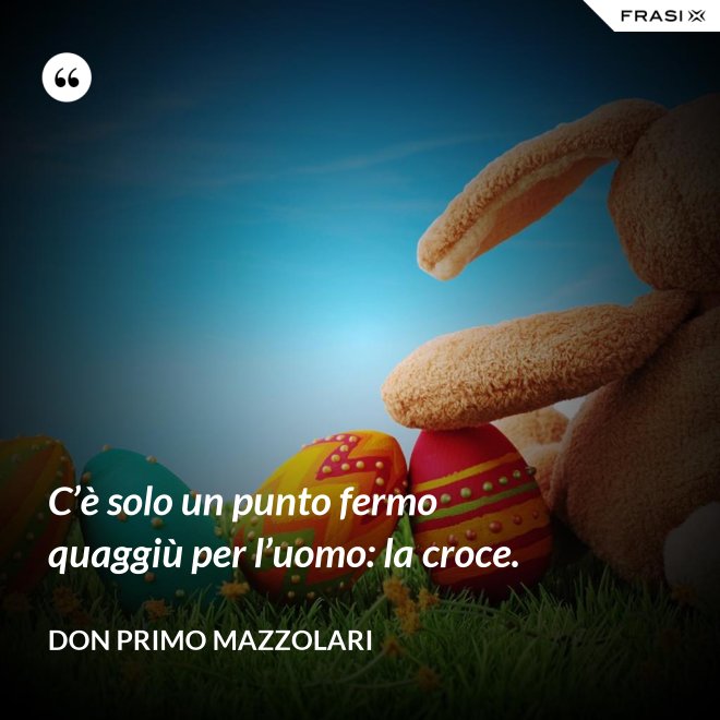 C’è solo un punto fermo quaggiù per l’uomo: la croce. - Don Primo Mazzolari
