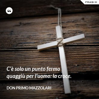 C’è solo un punto fermo quaggiù per l’uomo: la croce. - Don Primo Mazzolari