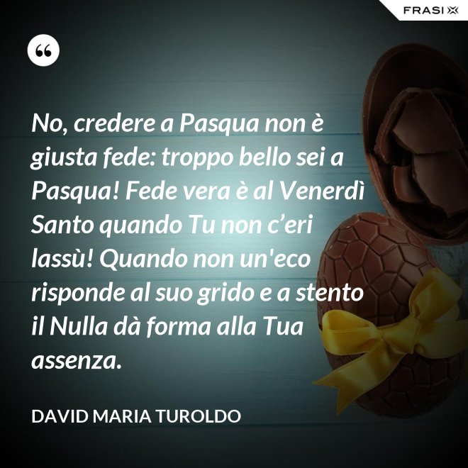 No, credere a Pasqua non è giusta fede: troppo bello sei a Pasqua! Fede vera è al Venerdì Santo quando Tu non c’eri lassù! Quando non un'eco risponde al suo grido e a stento il Nulla dà forma alla Tua assenza. - David Maria Turoldo