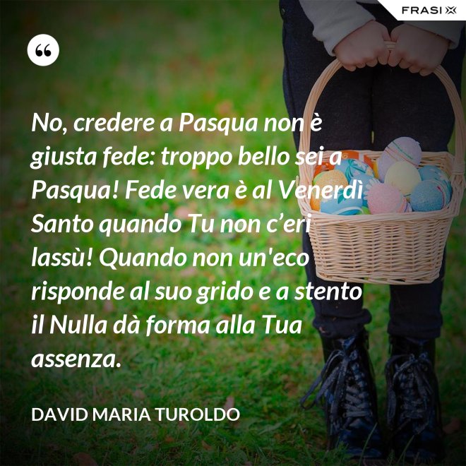 No, credere a Pasqua non è giusta fede: troppo bello sei a Pasqua! Fede vera è al Venerdì Santo quando Tu non c’eri lassù! Quando non un'eco risponde al suo grido e a stento il Nulla dà forma alla Tua assenza. - David Maria Turoldo