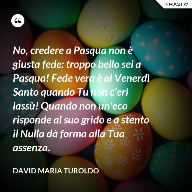 No, credere a Pasqua non è giusta fede: troppo bello sei a Pasqua! Fede vera è al Venerdì Santo quando Tu non c’eri lassù! Quando non un'eco risponde al suo grido e a stento il Nulla dà forma alla Tua assenza. - David Maria Turoldo