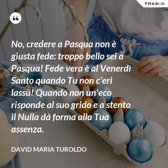 No, credere a Pasqua non è giusta fede: troppo bello sei a Pasqua! Fede vera è al Venerdì Santo quando Tu non c’eri lassù! Quando non un'eco risponde al suo grido e a stento il Nulla dà forma alla Tua assenza. - David Maria Turoldo
