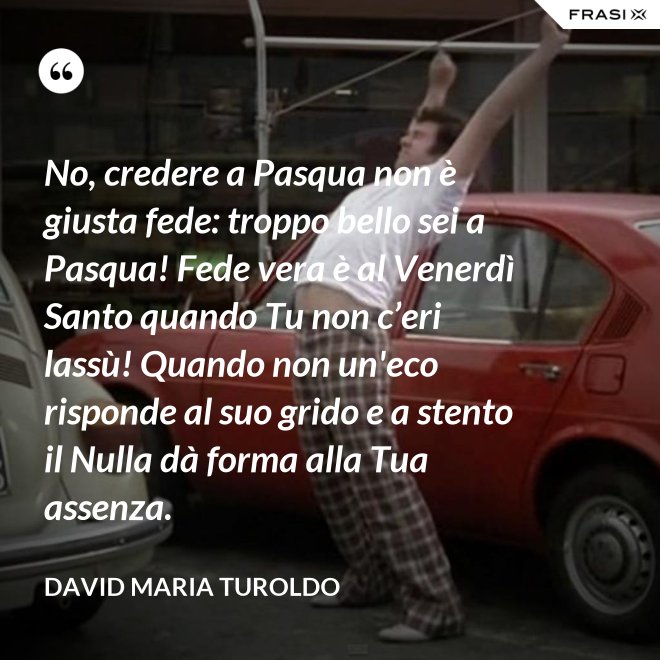 No, credere a Pasqua non è giusta fede: troppo bello sei a Pasqua! Fede vera è al Venerdì Santo quando Tu non c’eri lassù! Quando non un'eco risponde al suo grido e a stento il Nulla dà forma alla Tua assenza. - David Maria Turoldo