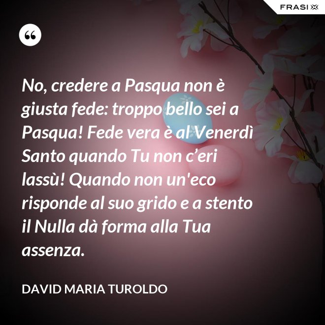 No, credere a Pasqua non è giusta fede: troppo bello sei a Pasqua! Fede vera è al Venerdì Santo quando Tu non c’eri lassù! Quando non un'eco risponde al suo grido e a stento il Nulla dà forma alla Tua assenza. - David Maria Turoldo