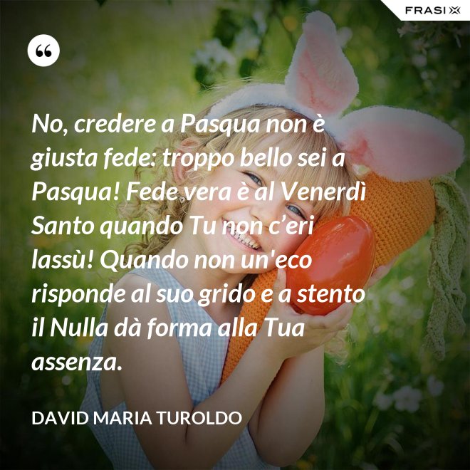 No, credere a Pasqua non è giusta fede: troppo bello sei a Pasqua! Fede vera è al Venerdì Santo quando Tu non c’eri lassù! Quando non un'eco risponde al suo grido e a stento il Nulla dà forma alla Tua assenza. - David Maria Turoldo