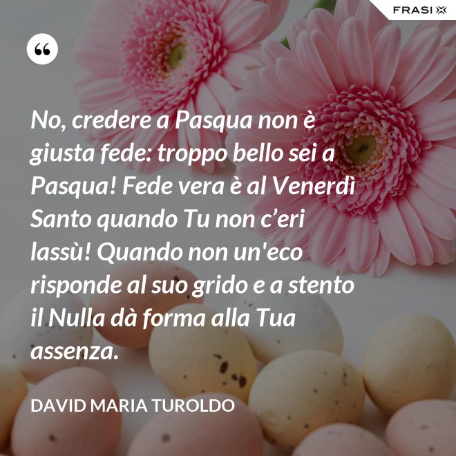 No, credere a Pasqua non è giusta fede: troppo bello sei a Pasqua! Fede vera è al Venerdì Santo quando Tu non c’eri lassù! Quando non un'eco risponde al suo grido e a stento il Nulla dà forma alla Tua assenza. - David Maria Turoldo
