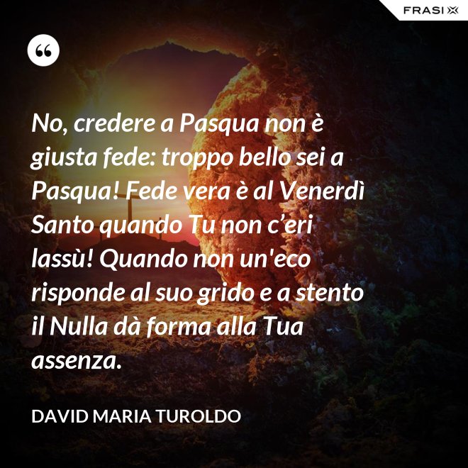 No, credere a Pasqua non è giusta fede: troppo bello sei a Pasqua! Fede vera è al Venerdì Santo quando Tu non c’eri lassù! Quando non un'eco risponde al suo grido e a stento il Nulla dà forma alla Tua assenza. - David Maria Turoldo