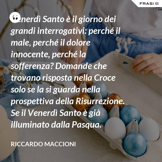 Venerdì Santo è il giorno dei grandi interrogativi: perché il male, perché il dolore innocente, perché la sofferenza? Domande che trovano risposta nella Croce solo se la si guarda nella prospettiva della Risurrezione. Se il Venerdì Santo è già illuminato dalla Pasqua. - Riccardo Maccioni