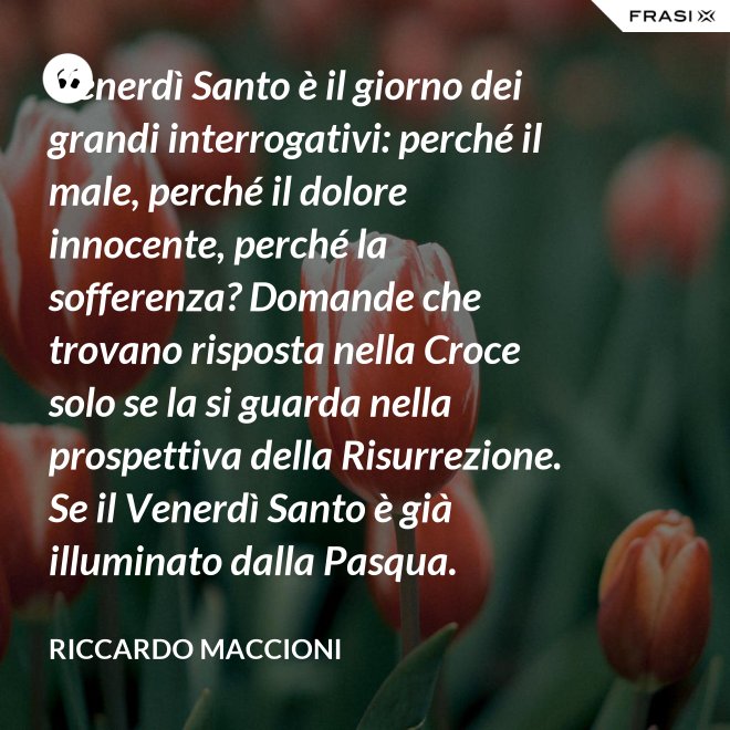Venerdì Santo è il giorno dei grandi interrogativi: perché il male, perché il dolore innocente, perché la sofferenza? Domande che trovano risposta nella Croce solo se la si guarda nella prospettiva della Risurrezione. Se il Venerdì Santo è già illuminato dalla Pasqua. - Riccardo Maccioni