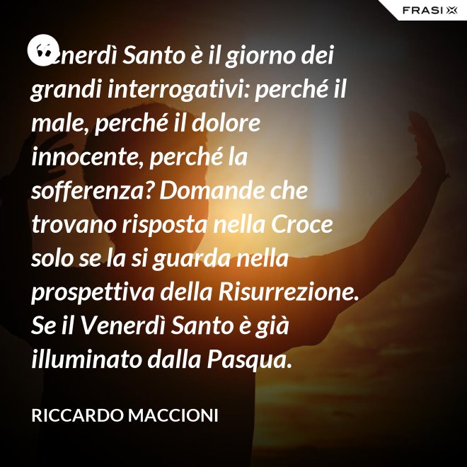 Venerdì Santo è il giorno dei grandi interrogativi: perché il male, perché il dolore innocente, perché la sofferenza? Domande che trovano risposta nella Croce solo se la si guarda nella prospettiva della Risurrezione. Se il Venerdì Santo è già illuminato dalla Pasqua. - Riccardo Maccioni