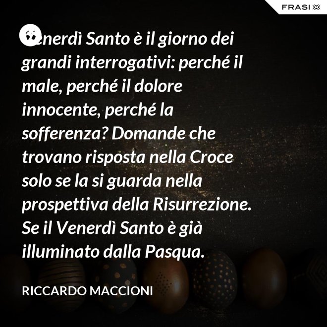 Venerdì Santo è il giorno dei grandi interrogativi: perché il male, perché il dolore innocente, perché la sofferenza? Domande che trovano risposta nella Croce solo se la si guarda nella prospettiva della Risurrezione. Se il Venerdì Santo è già illuminato dalla Pasqua. - Riccardo Maccioni