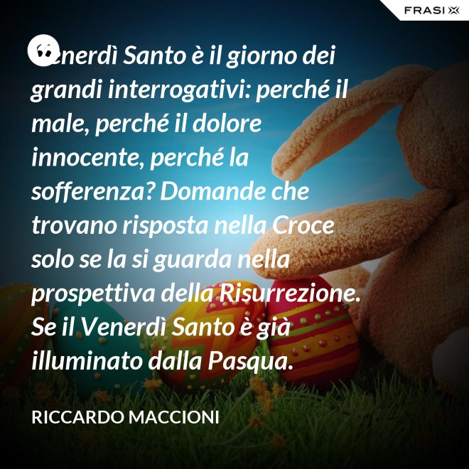 Venerdì Santo è il giorno dei grandi interrogativi: perché il male, perché il dolore innocente, perché la sofferenza? Domande che trovano risposta nella Croce solo se la si guarda nella prospettiva della Risurrezione. Se il Venerdì Santo è già illuminato dalla Pasqua. - Riccardo Maccioni