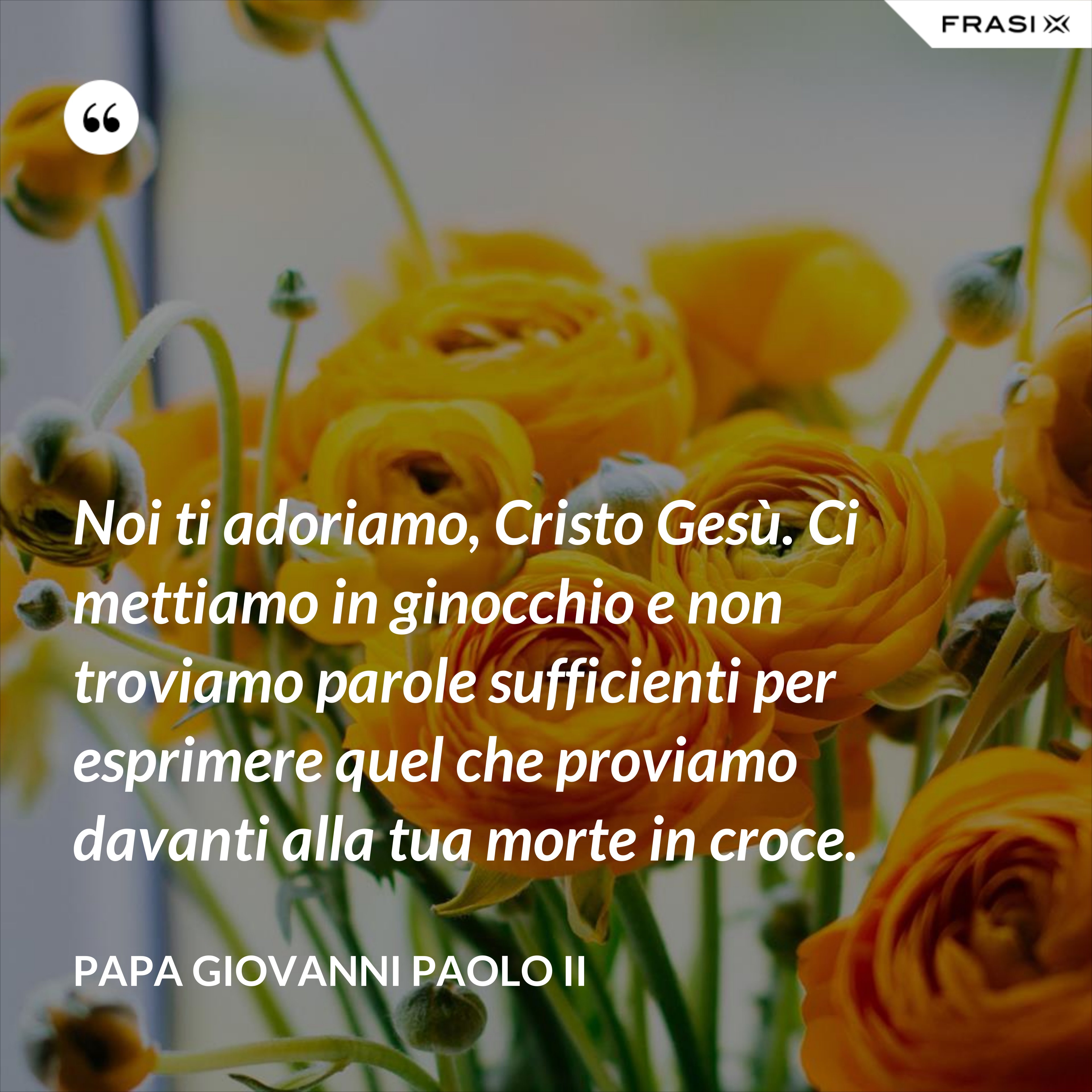 Noi ti adoriamo, Cristo Gesù. Ci mettiamo in ginocchio e non troviamo parole sufficienti per esprimere quel che proviamo davanti alla tua morte in croce. - Papa Giovanni Paolo II