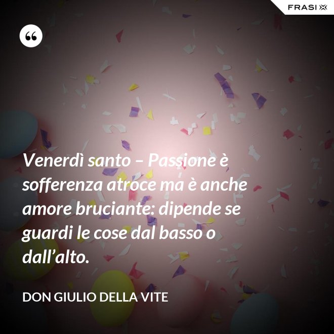 Venerdì santo – Passione è sofferenza atroce ma è anche amore bruciante: dipende se guardi le cose dal basso o dall’alto. - Don Giulio Della Vite