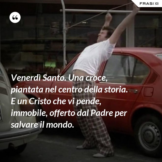 Venerdì Santo. Una croce, piantata nel centro della storia. E un Cristo che vi pende, immobile, offerto dal Padre per salvare il mondo. - Anonimo