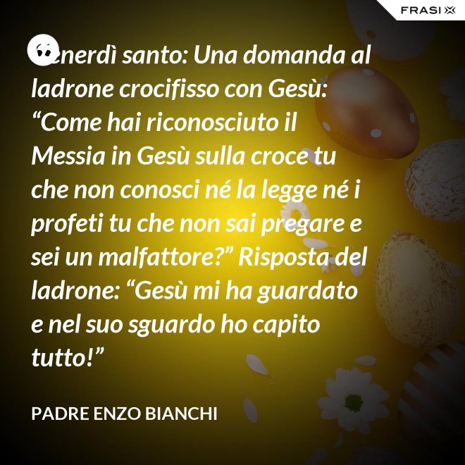 Venerdì santo: Una domanda al ladrone crocifisso con Gesù: “Come hai riconosciuto il Messia in Gesù sulla croce tu che non conosci né la legge né i profeti tu che non sai pregare e sei un malfattore?” Risposta del ladrone: “Gesù mi ha guardato e nel suo sguardo ho capito tutto!” - Padre Enzo Bianchi