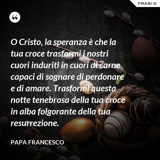O Cristo, la speranza è che la tua croce trasformi i nostri cuori induriti in cuori di carne capaci di sognare di perdonare e di amare. Trasformi questa notte tenebrosa della tua croce in alba folgorante della tua resurrezione. - Papa Francesco