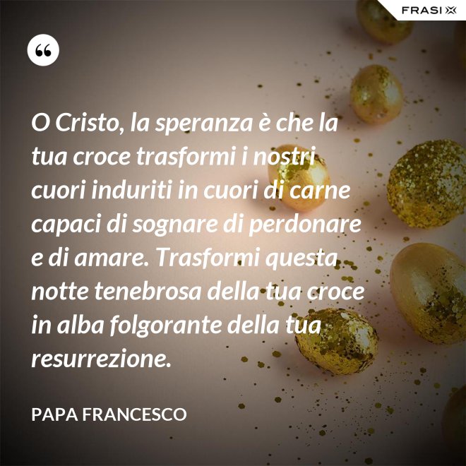 O Cristo, la speranza è che la tua croce trasformi i nostri cuori induriti in cuori di carne capaci di sognare di perdonare e di amare. Trasformi questa notte tenebrosa della tua croce in alba folgorante della tua resurrezione. - Papa Francesco