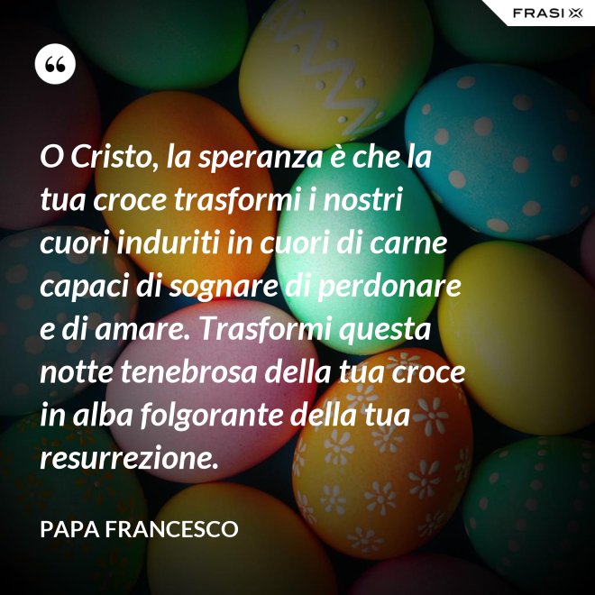 O Cristo, la speranza è che la tua croce trasformi i nostri cuori induriti in cuori di carne capaci di sognare di perdonare e di amare. Trasformi questa notte tenebrosa della tua croce in alba folgorante della tua resurrezione. - Papa Francesco