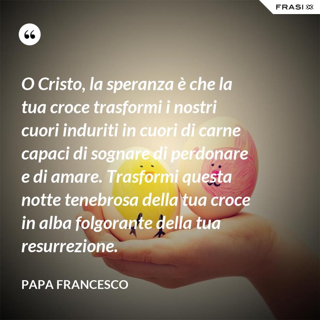 O Cristo, la speranza è che la tua croce trasformi i nostri cuori induriti in cuori di carne capaci di sognare di perdonare e di amare. Trasformi questa notte tenebrosa della tua croce in alba folgorante della tua resurrezione. - Papa Francesco
