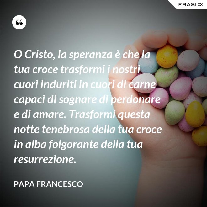 O Cristo, la speranza è che la tua croce trasformi i nostri cuori induriti in cuori di carne capaci di sognare di perdonare e di amare. Trasformi questa notte tenebrosa della tua croce in alba folgorante della tua resurrezione. - Papa Francesco