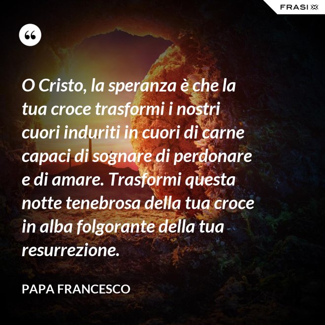 O Cristo, la speranza è che la tua croce trasformi i nostri cuori induriti in cuori di carne capaci di sognare di perdonare e di amare. Trasformi questa notte tenebrosa della tua croce in alba folgorante della tua resurrezione. - Papa Francesco